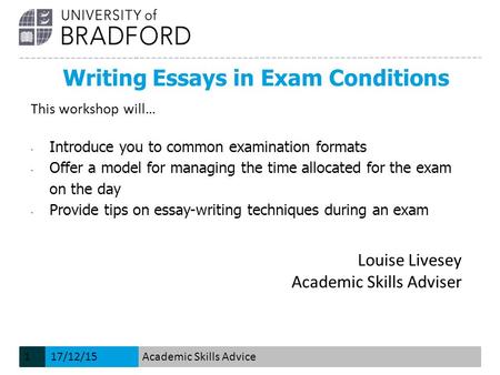Writing Essays in Exam Conditions Louise Livesey Academic Skills Adviser This workshop will… - Introduce you to common examination formats - Offer a model.