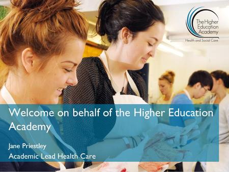 Welcome on behalf of the Higher Education Academy Jane Priestley Academic Lead Health Care.