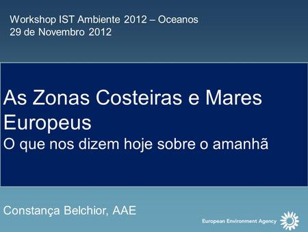 Workshop IST Ambiente 2012 – Oceanos 29 de Novembro 2012 As Zonas Costeiras e Mares Europeus O que nos dizem hoje sobre o amanhã Constança Belchior, AAE.