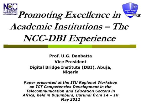 Promoting Excellence in Academic Institutions – The NCC-DBI Experience Prof. U.G. Danbatta Vice President Digital Bridge Institute (DBI), Abuja, Nigeria.