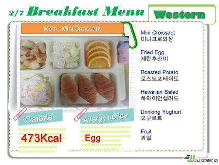 2/7 Breakfast MenuCalorie Allergy notice 473Kcal Mini Croissant 미니크로와상 Fried Egg 계란후라이 Roasted Potato 로스트포테이토 Hawaiian Salad 하와이언샐러드 Drinking Yoghurt 요구르트Fruit과일.