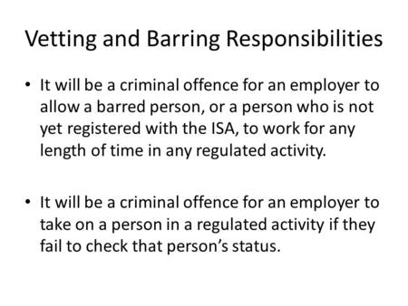 Vetting and Barring Responsibilities It will be a criminal offence for an employer to allow a barred person, or a person who is not yet registered with.