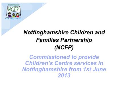 Nottinghamshire Children and Families Partnership (NCFP) Commissioned to provide Children’s Centre services in Nottinghamshire from 1st June 2013.