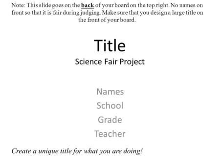 Title Science Fair Project Names School Grade Teacher Note: This slide goes on the back of your board on the top right. No names on front so that it is.