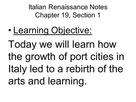 Italian Renaissance Notes Chapter 19, Section 1 Learning Objective: Today we will learn how the growth of port cities in Italy led to a rebirth of the.