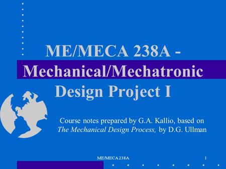 ME/MECA 238A1 ME/MECA 238A - Mechanical/Mechatronic Design Project I Course notes prepared by G.A. Kallio, based on The Mechanical Design Process, by D.G.