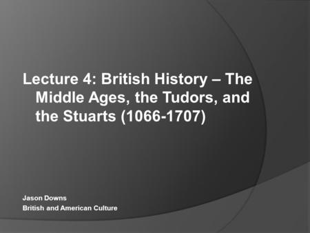 Lecture 4: British History – The Middle Ages, the Tudors, and the Stuarts (1066-1707) Jason Downs British and American Culture.