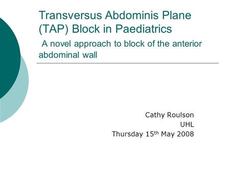 Transversus Abdominis Plane (TAP) Block in Paediatrics A novel approach to block of the anterior abdominal wall Cathy Roulson UHL Thursday 15 th May 2008.