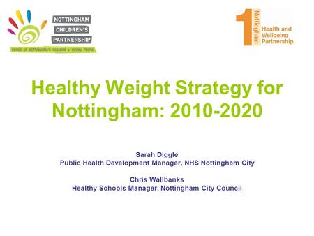 Healthy Weight Strategy for Nottingham: 2010-2020 Sarah Diggle Public Health Development Manager, NHS Nottingham City Chris Wallbanks Healthy Schools Manager,