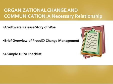 ORGANIZATIONAL CHANGE AND COMMUNICATION: A Necessary Relationship A Software Release Story of Woe Brief Overview of Prosci© Change Management A Simple.