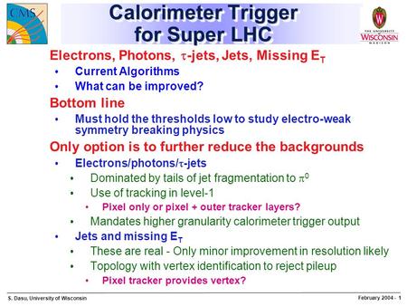 S. Dasu, University of Wisconsin February 2004 - 1 Calorimeter Trigger for Super LHC Electrons, Photons,  -jets, Jets, Missing E T Current Algorithms.