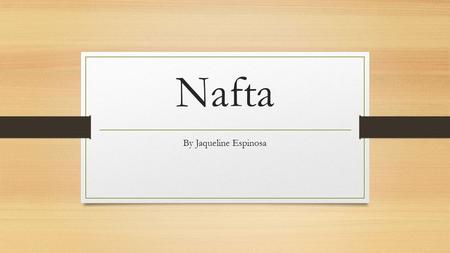Nafta By Jaqueline Espinosa. What is Nafta? In 1994, the North American Free Trade Agreement (NAFTA) came into effect, creating one of the world’s largest.