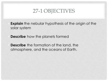 27-1OBJECTIVES Explain the nebular hypothesis of the origin of the solar system Describe how the planets formed Describe the formation of the land, the.