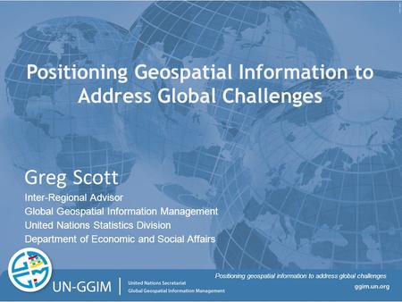 Positioning geospatial information to address global challenges Positioning Geospatial Information to Address Global Challenges Greg Scott Inter-Regional.