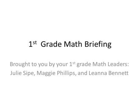 1 st Grade Math Briefing Brought to you by your 1 st grade Math Leaders: Julie Sipe, Maggie Phillips, and Leanna Bennett.