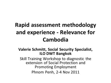 Rapid assessment methodology and experience - Relevance for Cambodia Valerie Schmitt, Social Security Specialist, ILO DWT Bangkok Skill Training Workshop.
