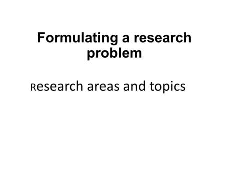 Formulating a research problem R esearch areas and topics.