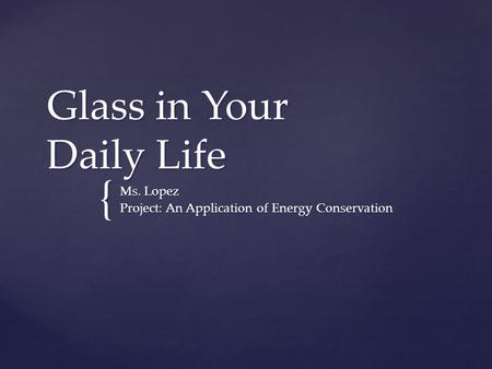 { Glass in Your Daily Life Ms. Lopez Project: An Application of Energy Conservation.