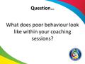 Question… What does poor behaviour look like within your coaching sessions?