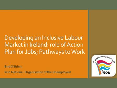 Developing an Inclusive Labour Market in Ireland: role of Action Plan for Jobs; Pathways to Work Bríd O’Brien, Irish National Organisation of the Unemployed.