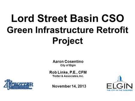 Aaron Cosentino City of Elgin Rob Linke, P.E., CFM Trotter & Associates, Inc. Lord Street Basin CSO Green Infrastructure Retrofit Project November 14,