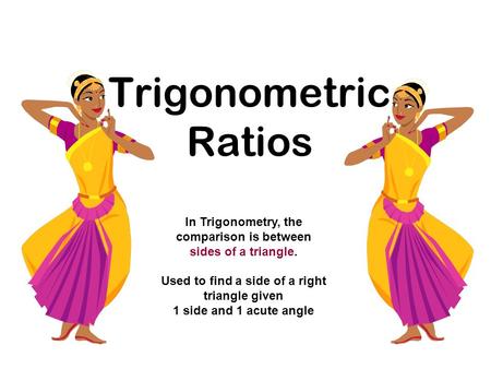 Trigonometric Ratios In Trigonometry, the comparison is between sides of a triangle. Used to find a side of a right triangle given 1 side and 1 acute angle.