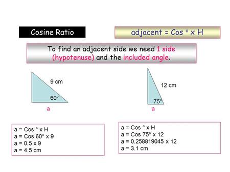 Adjacent = Cos o x H Cosine Ratio To find an adjacent side we need 1 side (hypotenuse) and the included angle. a = Cos ° x H a = Cos 60° x 9 a = 0.5 x.
