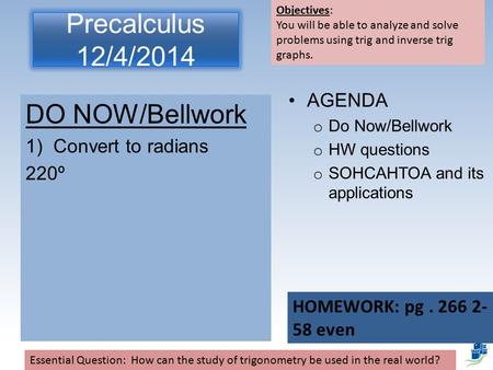 Precalculus 12/4/2014 DO NOW/Bellwork 1)Convert to radians 220º AGENDA o Do Now/Bellwork o HW questions o SOHCAHTOA and its applications Essential Question: