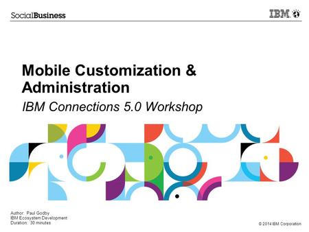 © 2014 IBM Corporation Mobile Customization & Administration IBM Connections 5.0 Workshop Author: Paul Godby IBM Ecosystem Development Duration: 30 minutes.