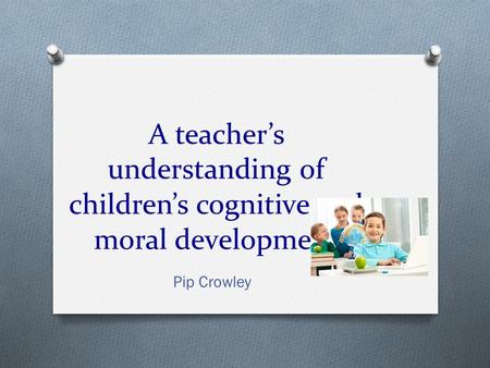 A teacher’s understanding of children’s cognitive and moral development Pip Crowley.