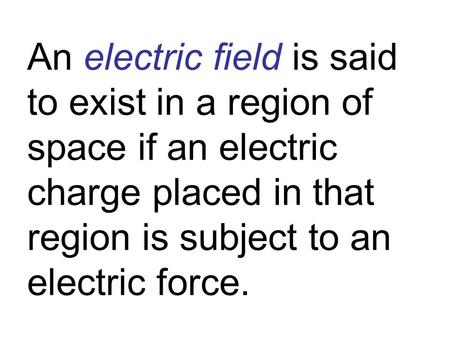 An electric field is said to exist in a region of space if an electric charge placed in that region is subject to an electric force.