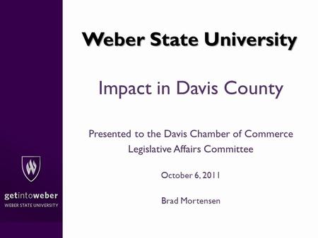 Weber State University Impact in Davis County Presented to the Davis Chamber of Commerce Legislative Affairs Committee October 6, 2011 Brad Mortensen.