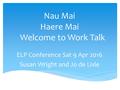 Nau Mai Haere Mai Welcome to Work Talk ELP Conference Sat 9 Apr 2016 Susan Wright and Jo de Lisle.