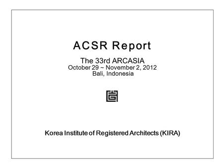 ACSR Report The 33rd ARCASIA October 29 ~ November 2, 2012 Bali, Indonesia Korea Institute of Registered Architects (KIRA)