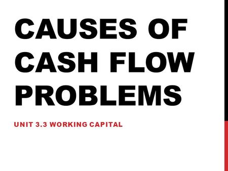 CAUSES OF CASH FLOW PROBLEMS UNIT 3.3 WORKING CAPITAL.
