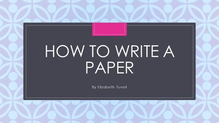 C HOW TO WRITE A PAPER By Elizabeth Tuvell. Overview: To write a paper, you need 4 parts: Introduction Body Paragraphs Conclusion Works Cited Page.