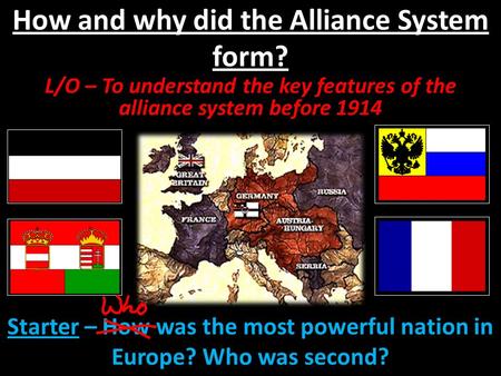 How and why did the Alliance System form? L/O – To understand the key features of the alliance system before 1914 Starter – How was the most powerful nation.