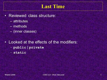 Winter 2006CISC121 - Prof. McLeod1 Last Time Reviewed class structure: –attributes –methods –(inner classes) Looked at the effects of the modifiers: –public.