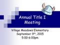 Annual Title I Meeting Village Meadows Elementary September 9 th, 2015 5:00-6:00pm.