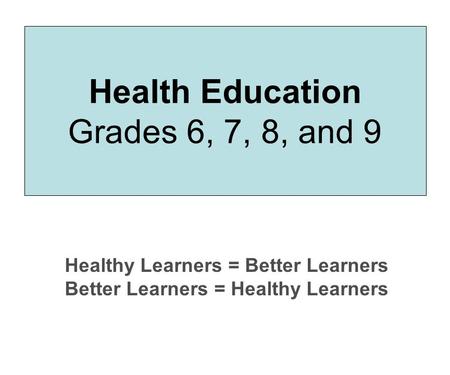 Health Education Grades 6, 7, 8, and 9 Healthy Learners = Better Learners Better Learners = Healthy Learners.