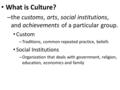 What is Culture? – the customs, arts, social institutions, and achievements of a particular group. Custom – Traditions, common repeated practice, beliefs.