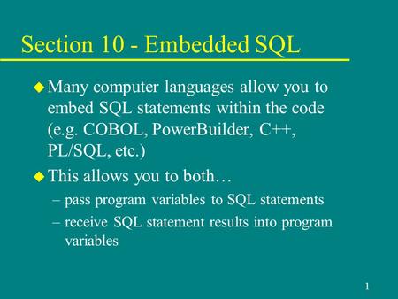 1 Section 10 - Embedded SQL u Many computer languages allow you to embed SQL statements within the code (e.g. COBOL, PowerBuilder, C++, PL/SQL, etc.) u.