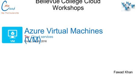 Bellevue College Cloud Workshops Try: Cloud services  Friday, May 6, 2016 Azure Virtual Machines (VM) Fawad Khan.