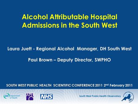 South West Public Health Observatory SOUTH WEST PUBLIC HEALTH SCIENTIFIC CONFERENCE2011 Alcohol Attributable Hospital Admissions in the South West Laura.