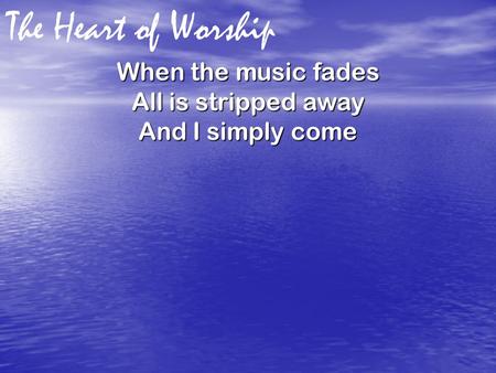 The Heart of Worship When the music fades All is stripped away And I simply come.