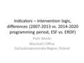 Indicators – intervention logic, differences (2007-2013 vs. 2014-2020 programming period, ESF vs. ERDF) Piotr Wolski Marshall’s Office Zachodniopomorskie.