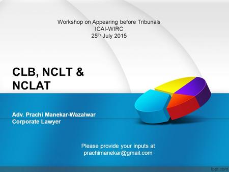 CLB, NCLT & NCLAT Adv. Prachi Manekar-Wazalwar Corporate Lawyer Workshop on Appearing before Tribunals ICAI-WIRC 25 th July 2015 Please provide your inputs.