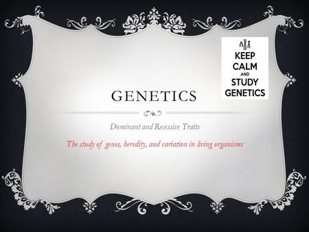 GENETICS Dominant and Recessive Traits The study of genes, heredity, and variation in living organisms.