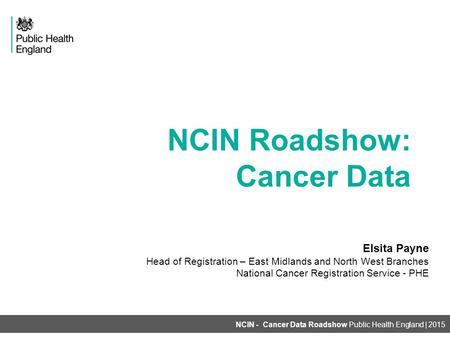 NCIN Roadshow: Cancer Data NCIN - Cancer Data Roadshow Public Health England | 2015 Elsita Payne Head of Registration – East Midlands and North West Branches.