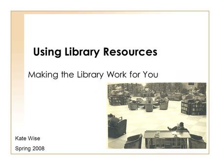 Using Library Resources Making the Library Work for You Kate Wise Spring 2008.